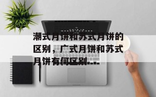 潮式月饼和苏式月饼的区别，广式月饼和苏式月饼有何区别