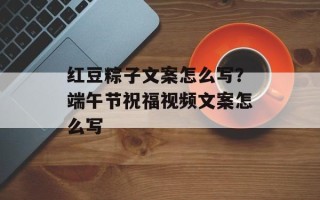 红豆粽子文案怎么写？端午节祝福视频文案怎么写