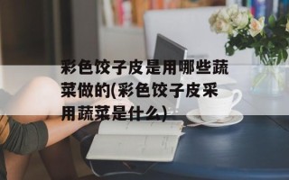 彩色饺子皮是用哪些蔬菜做的(彩色饺子皮采用蔬菜是什么)