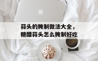 蒜头的腌制做法大全，糖醋蒜头怎么腌制好吃