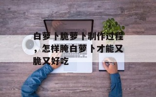 白萝卜脆萝卜制作过程，怎样腌白萝卜才能又脆又好吃