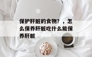保护肝脏的食物？，怎么保养肝脏吃什么能保养肝脏
