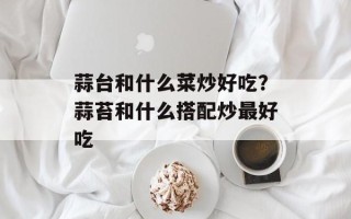 蒜台和什么菜炒好吃？蒜苔和什么搭配炒最好吃