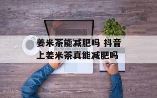 姜米茶能减肥吗 抖音上姜米茶真能减肥吗