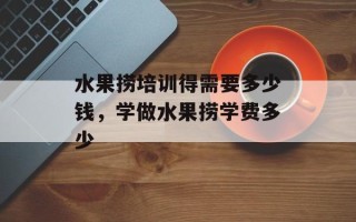 水果捞培训得需要多少钱，学做水果捞学费多少