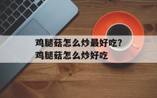 鸡腿菇怎么炒最好吃？鸡腿菇怎么炒好吃