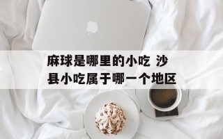 麻球是哪里的小吃 沙县小吃属于哪一个地区