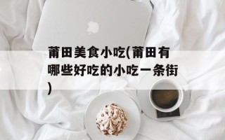 莆田美食小吃(莆田有哪些好吃的小吃一条街)