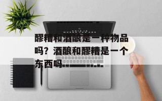 醪糟和酒酿是一种物品吗？酒酿和醪糟是一个东西吗