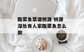 酸菜鱼菜谱桃源 桃源深处有人家酸菜鱼怎么做
