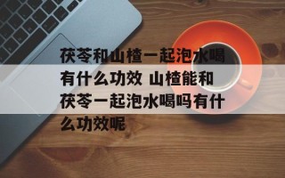 茯苓和山楂一起泡水喝有什么功效 山楂能和茯苓一起泡水喝吗有什么功效呢