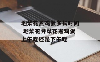 地菜花煮鸡蛋多长时间 地菜花荠菜花煮鸡蛋上午吃还是下午吃