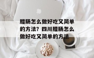 腊肠怎么做好吃又简单的方法？四川腊肠怎么做好吃又简单的方法