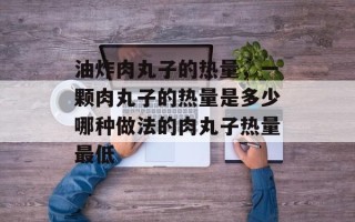 油炸肉丸子的热量，一颗肉丸子的热量是多少哪种做法的肉丸子热量最低