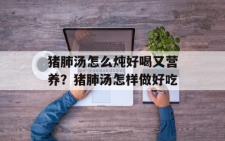 猪肺汤怎么炖好喝又营养？猪肺汤怎样做好吃