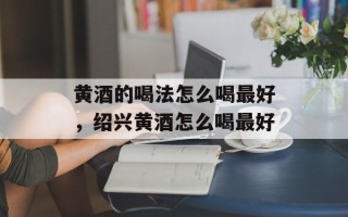 黄酒的喝法怎么喝最好，绍兴黄酒怎么喝最好