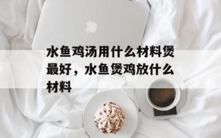 水鱼鸡汤用什么材料煲最好，水鱼煲鸡放什么材料