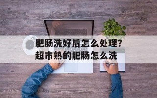 肥肠洗好后怎么处理？超市熟的肥肠怎么洗