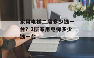 家用电梯二层多少钱一台？2层家用电梯多少钱一台