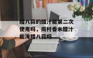 腊八蒜的醋汁能第二次使用吗，周村香米醋汁能淹腊八蒜吗