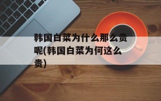 韩国白菜为什么那么贵呢(韩国白菜为何这么贵)