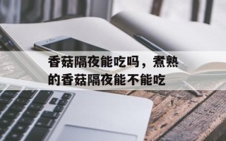 香菇隔夜能吃吗，煮熟的香菇隔夜能不能吃