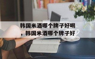 韩国米酒哪个牌子好喝，韩国米酒哪个牌子好