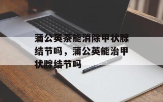 蒲公英茶能消除甲状腺结节吗，蒲公英能治甲状腺结节吗