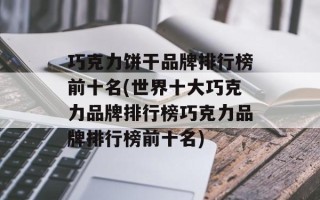 巧克力饼干品牌排行榜前十名(世界十大巧克力品牌排行榜巧克力品牌排行榜前十名)