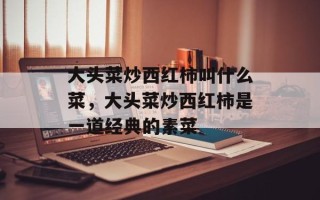 大头菜炒西红柿叫什么菜，大头菜炒西红柿是一道经典的素菜