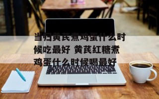 当归黄芪煮鸡蛋什么时候吃最好 黄芪红糖煮鸡蛋什么时候喝最好