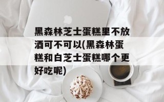 黑森林芝士蛋糕里不放酒可不可以(黑森林蛋糕和白芝士蛋糕哪个更好吃呢)