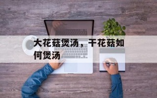 大花菇煲汤，干花菇如何煲汤