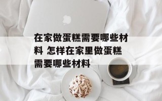 在家做蛋糕需要哪些材料 怎样在家里做蛋糕需要哪些材料