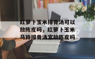 红萝卜玉米排骨汤可以放陈皮吗，红萝卜玉米马蹄排骨汤宜放陈皮吗