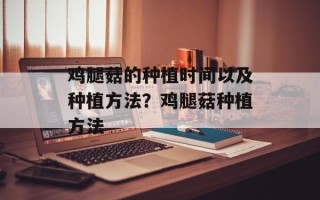 鸡腿菇的种植时间以及种植方法？鸡腿菇种植方法