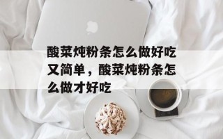 酸菜炖粉条怎么做好吃又简单，酸菜炖粉条怎么做才好吃