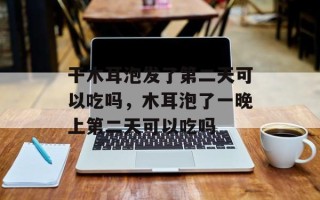 干木耳泡发了第二天可以吃吗，木耳泡了一晚上第二天可以吃吗