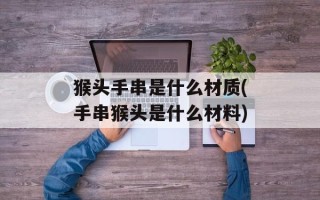 猴头手串是什么材质(手串猴头是什么材料)