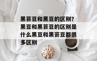 黑芸豆和黑豆的区别？黑豆和黑芸豆的区别是什么黑豆和黑芸豆都很多区别