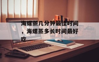 海螺蒸几分钟最佳时间，海螺蒸多长时间最好吃