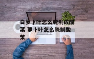 白萝卜叶怎么腌制成酸菜 萝卜叶怎么腌制酸菜