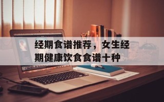 经期食谱推荐，女生经期健康饮食食谱十种
