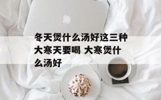 冬天煲什么汤好这三种大寒天要喝 大寒煲什么汤好