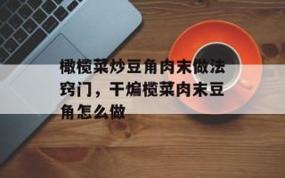 橄榄菜炒豆角肉末做法窍门，干煸榄菜肉末豆角怎么做