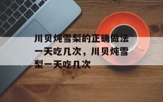 川贝炖雪梨的正确做法一天吃几次，川贝炖雪梨一天吃几次