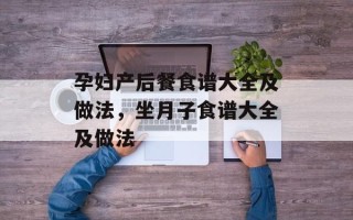 孕妇产后餐食谱大全及做法，坐月子食谱大全及做法