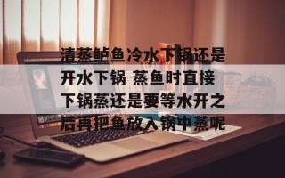 清蒸鲈鱼冷水下锅还是开水下锅 蒸鱼时直接下锅蒸还是要等水开之后再把鱼放入锅中蒸呢