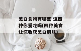 美白食物有哪些 这四种你爱吃吗(四种美食让你收获美白肌肤)