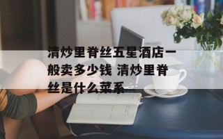 清炒里脊丝五星酒店一般卖多少钱 清炒里脊丝是什么菜系